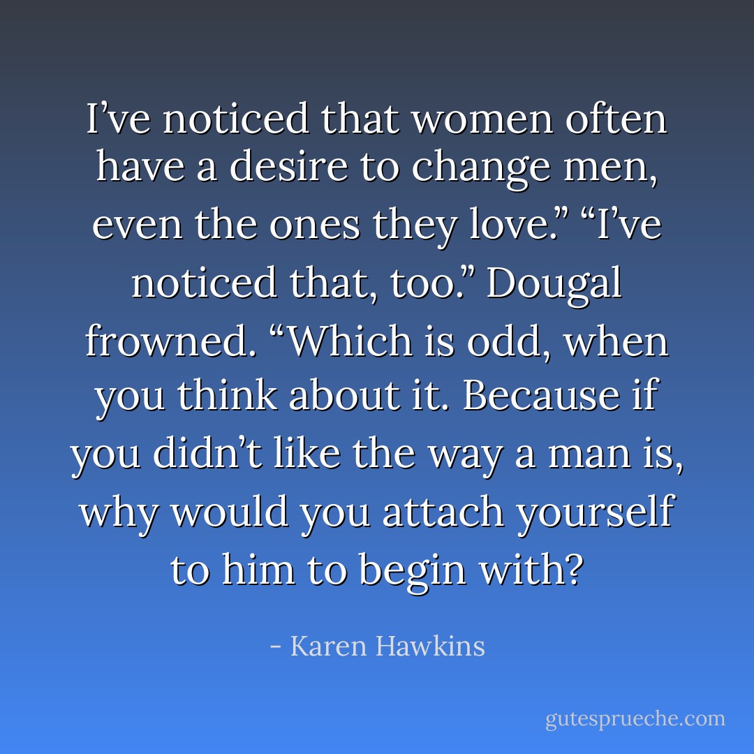 I’ve noticed that women often have a desire to change men, even the ones they love.”<br />“I’ve noticed that, too.” Dougal frowned. “Which is odd, when you think about it. Because if you didn’t<br />like the way a man is, why would you attach yourself to him to begin with? - Karen Hawkins