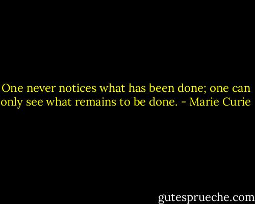 One never notices what has been done; one can only see what remains to be done. - Marie Curie