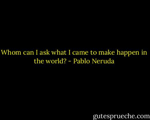 Whom can I ask what I came<br />to make happen in the world? - Pablo Neruda