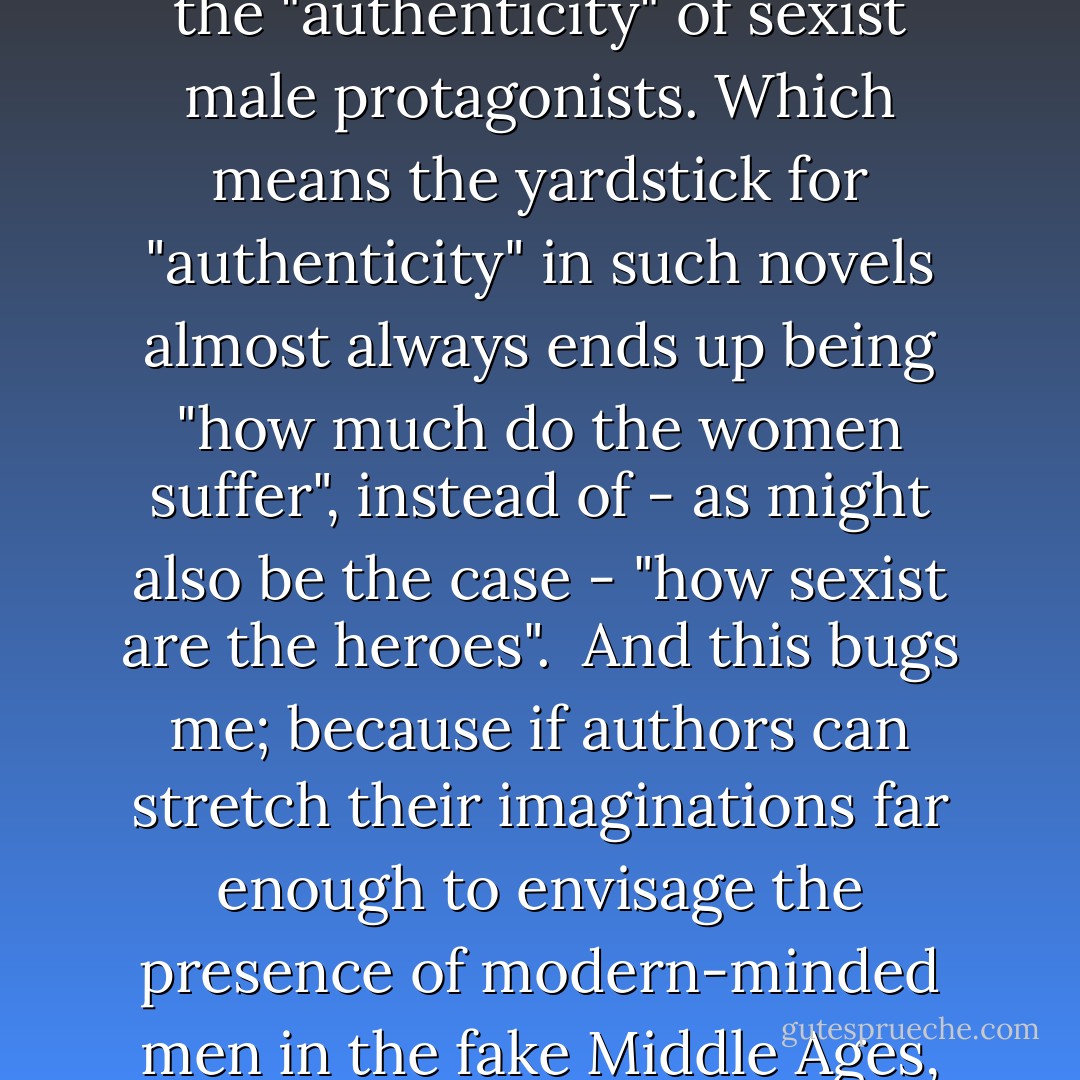 How can so many (white, male) writers narratively justify restricting the agency of their female characters on the grounds of sexism = authenticity while simultaneously writing male characters with conveniently modern values?<br /><br />The habit of authors writing Sexism Without Sexists in genre novels is seemingly pathological. Women are stuffed in the fridge under cover of "authenticity" by secondary characters and villains because too many authors flinch from the "authenticity" of sexist male protagonists. Which means the yardstick for "authenticity" in such novels almost always ends up being "how much do the women suffer", instead of - as might also be the case - "how sexist are the heroes".<br /><br />And this bugs me; because if authors can stretch their imaginations far enough to envisage the presence of modern-minded men in the fake Middle Ages, then why can't they stretch them that little bit further to put in modern-minded women, or modern-minded social values? It strikes me as being extremely convenient that the one universally permitted exception to this species of "authenticity" is one that makes the male heroes look noble while still mandating that the women be downtrodden and in need of rescuing.<br /><br />-Comment at Staffer's Book Review 4/18/2012 to "Michael J. Sullivan on Character Agency  - Foz Meadows