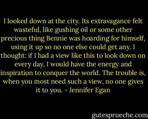 I looked down at the city. Its extravagance felt wasteful, like gushing oil or some other precious thing Bennie was hoarding for himself, using it up so no one else could get any. I thought: if I had a view like this to look down on every day, I would have the energy and inspiration to conquer the world. The trouble is, when you most need such a view, no one gives it to you. - Jennifer Egan