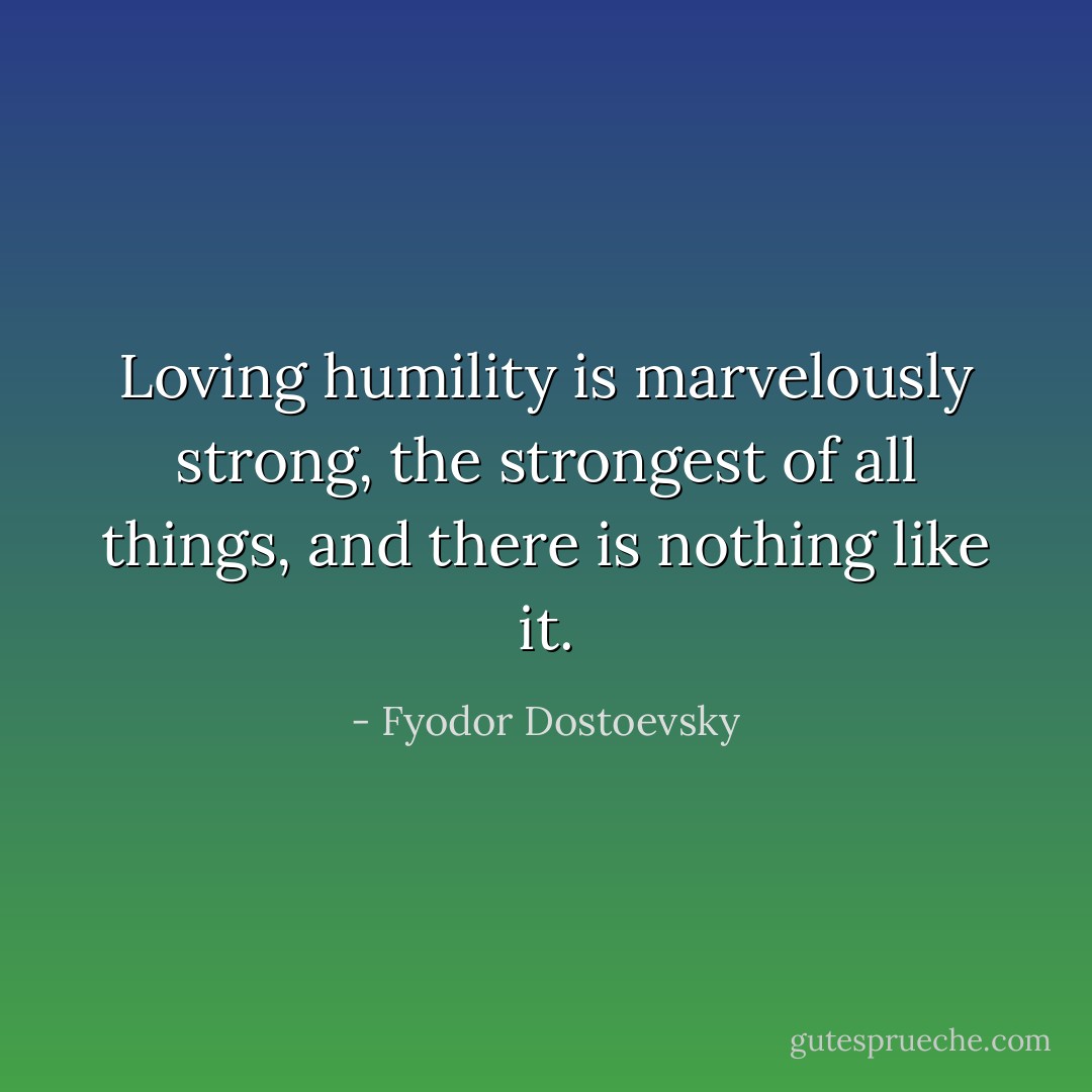 Loving humility is marvelously strong, the strongest of all things, and there is nothing like it. - Fyodor Dostoevsky