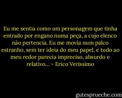 Eu me sentia como um personagem que tinha entrado por engano numa peça, a cujo elenco não pertencia. Eu me movia num palco estranho, sem ter ideia do meu papel, e tudo ao meu redor parecia impreciso, absurdo e relativo… - Erico Verissimo