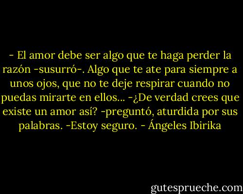 - El amor debe ser algo que te haga perder la razón -susurró-. Algo que te ate para siempre a unos ojos, que no te deje respirar cuando no puedas mirarte en ellos...<br />-¿De verdad crees que existe un amor así? -preguntó, aturdida por sus palabras.<br />-Estoy seguro. - Ángeles Ibirika