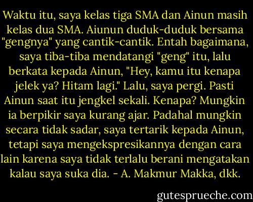 Waktu itu, saya kelas tiga SMA dan Ainun masih kelas dua SMA. Aiunun duduk-duduk bersama "gengnya" yang cantik-cantik. Entah bagaimana, saya tiba-tiba mendatangi "geng" itu, lalu berkata kepada Ainun, "Hey, kamu itu kenapa jelek ya? Hitam lagi." Lalu, saya pergi. Pasti Ainun saat itu jengkel sekali. Kenapa? Mungkin ia berpikir saya kurang ajar. Padahal mungkin secara tidak sadar, saya tertarik kepada Ainun, tetapi saya mengekspresikannya dengan cara lain karena saya tidak terlalu berani mengatakan kalau saya suka dia. - A. Makmur Makka, dkk.