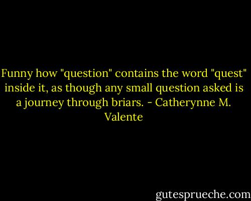 Funny how "question" contains the word "quest" inside it, as though any small question asked is a journey through briars. - Catherynne M. Valente