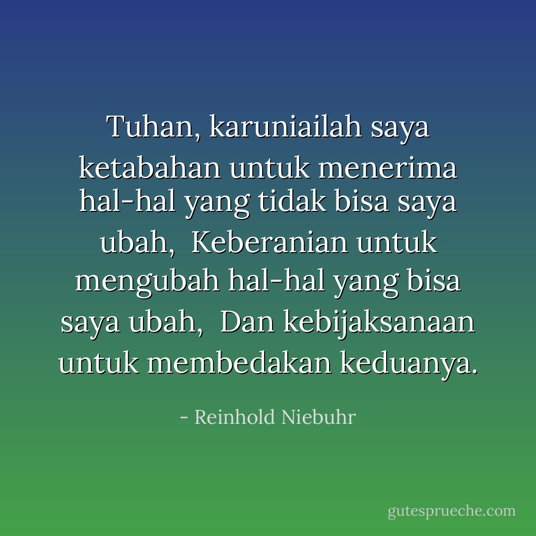 Tuhan, karuniailah saya ketabahan untuk menerima hal-hal yang tidak bisa saya ubah,<br /><br />Keberanian untuk mengubah hal-hal yang bisa saya ubah,<br /><br />Dan kebijaksanaan untuk membedakan keduanya. - Reinhold Niebuhr