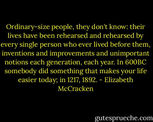 Ordinary-size people, they don't know: their lives have been rehearsed and rehearsed by every single person who ever lived before them, inventions and improvements and unimportant notions each generation, each year. In 600BC somebody did something that makes your life easier today; in 1217, 1892. - Elizabeth McCracken