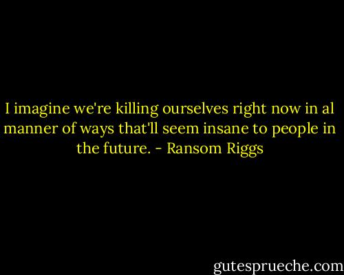 I imagine we're killing ourselves right now in al manner of ways that'll seem insane to people in the future. - Ransom Riggs