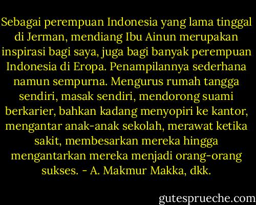 Sebagai perempuan Indonesia yang lama tinggal di Jerman, mendiang Ibu Ainun merupakan inspirasi bagi saya, juga bagi banyak perempuan Indonesia di Eropa. Penampilannya sederhana namun sempurna. Mengurus rumah tangga sendiri, masak sendiri, mendorong suami berkarier, bahkan kadang menyopiri ke kantor, mengantar anak-anak sekolah, merawat ketika sakit, membesarkan mereka hingga mengantarkan mereka menjadi orang-orang sukses. - A. Makmur Makka, dkk.