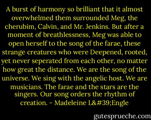 A burst of harmony so brilliant that it almost overwhelmed them surrounded Meg, the cherubim, Calvin, and Mr. Jenkins. But after a moment of breathlessness, Meg was able to open herself to the song of the farae, these strange creatures who were Deepened, rooted, yet never seperated from each other, no matter how great the distance.<br />We are the song of the universe. We sing with the angelic host. We are musicians. The farae and the stars are the singers. Our song orders the rhythm of creation. - Madeleine L'Engle