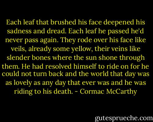 Each leaf that brushed his face deepened his sadness and dread. Each leaf he passed he'd never pass again. They rode over his face like veils, already some yellow, their veins like slender bones where the sun shone through them. He had resolved himself to ride on for he could not turn back and the world that day was as lovely as any day that ever was and he was riding to his death. - Cormac McCarthy