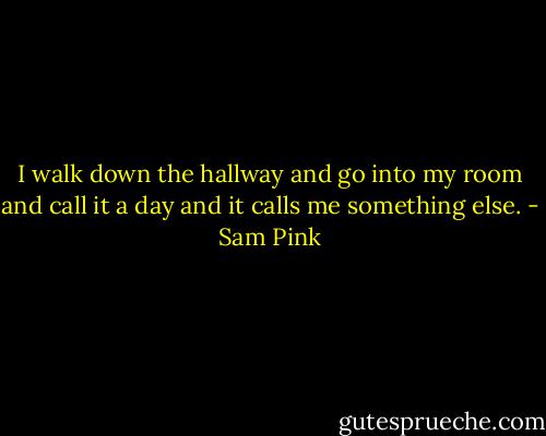 I walk down the hallway and go into my room and call it a day and it calls me something else. - Sam Pink