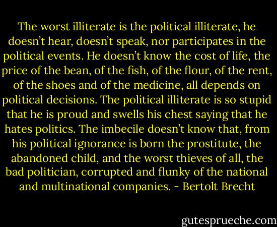 The worst illiterate is the political illiterate, he doesn’t hear, doesn’t speak, nor participates in the political events. He doesn’t know the cost of life, the price of the bean, of the fish, of the flour, of the rent, of the shoes and of the medicine, all depends on political decisions. The political illiterate is so stupid that he is proud and swells his chest saying that he hates politics. The imbecile doesn’t know that, from his political ignorance is born the prostitute, the abandoned child, and the worst thieves of all, the bad politician, corrupted and flunky of the national and multinational companies. - Bertolt Brecht