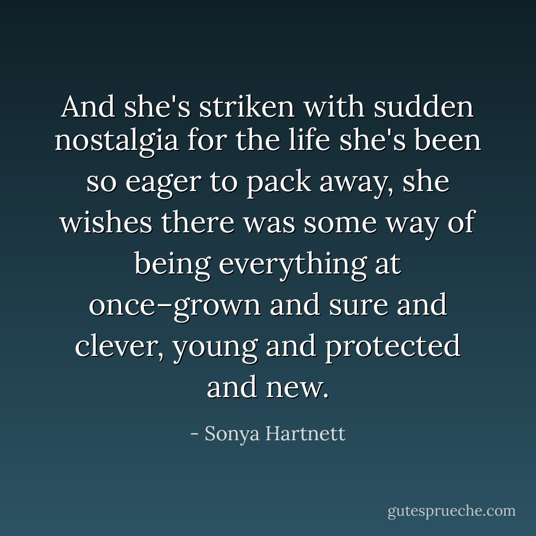 And she's striken with sudden nostalgia for the life she's been so eager to pack away, she wishes there was some way of being everything at once–grown and sure and clever, young and protected and new. - Sonya Hartnett
