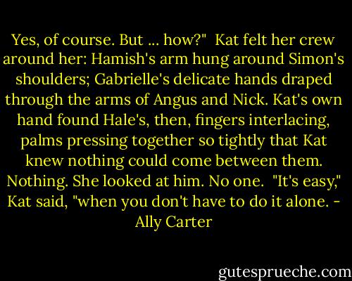 Yes, of course. But ... how?"<br /><br />Kat felt her crew around her: Hamish's arm hung around Simon's shoulders; Gabrielle's delicate hands draped through the arms of Angus and Nick. Kat's own hand found Hale's, then, fingers interlacing, palms pressing together so tightly that Kat knew nothing could come between them. Nothing. She looked at him. No one.<br /><br />"It's easy," Kat said, "when you don't have to do it alone. - Ally Carter
