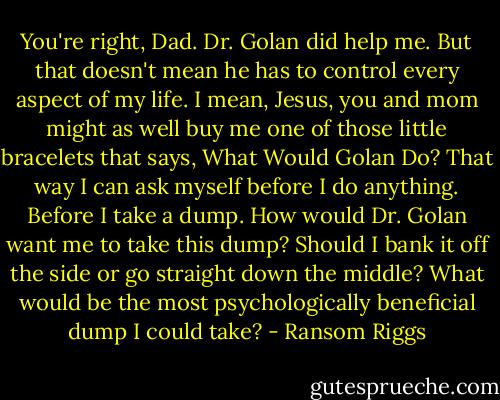 You're right, Dad. Dr. Golan did help me. But that doesn't mean he has to control every aspect of my life. I mean, Jesus, you and mom might as well buy me one of those little bracelets that says, What Would Golan Do? That way I can ask myself before I do anything. Before I take a dump. How would Dr. Golan want me to take this dump? Should I bank it off the side or go straight down the middle? What would be the most psychologically beneficial dump I could take? - Ransom Riggs