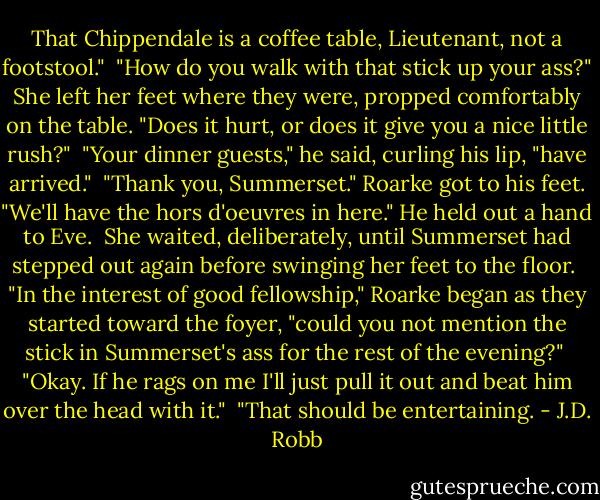 That Chippendale is a coffee table, Lieutenant, not a footstool."<br /><br />"How do you walk with that stick up your ass?" She left her feet where they were, propped comfortably on the table. "Does it hurt, or does it give you a nice little rush?"<br /><br />"Your dinner guests," he said, curling his lip, "have arrived."<br /><br />"Thank you, Summerset." Roarke got to his feet. "We'll have the hors d'oeuvres in here." He held out a hand to Eve.<br /><br />She waited, deliberately, until Summerset had stepped out again before swinging her feet to the floor.<br /><br />"In the interest of good fellowship," Roarke began as they started toward the foyer, "could you not mention the stick in Summerset's ass for the rest of the evening?"<br /><br />"Okay. If he rags on me I'll just pull it out and beat him over the head with it."<br /><br />"That should be entertaining. - J.D. Robb