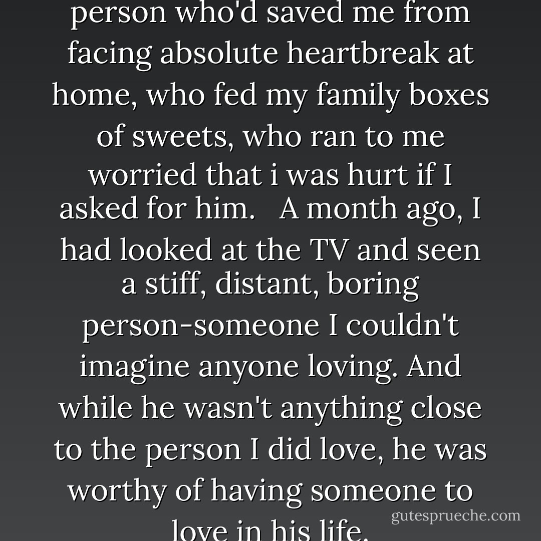 I couldn't joke about the person who'd saved me from facing absolute heartbreak at home, who fed my family boxes of sweets, who ran to me worried that i was hurt if I asked for him. <br /><br />A month ago, I had looked at the TV and seen a stiff, distant, boring person-someone I couldn't imagine anyone loving. And while he wasn't anything close to the person I did love, he was worthy of having someone to love in his life. - Kiera Cass