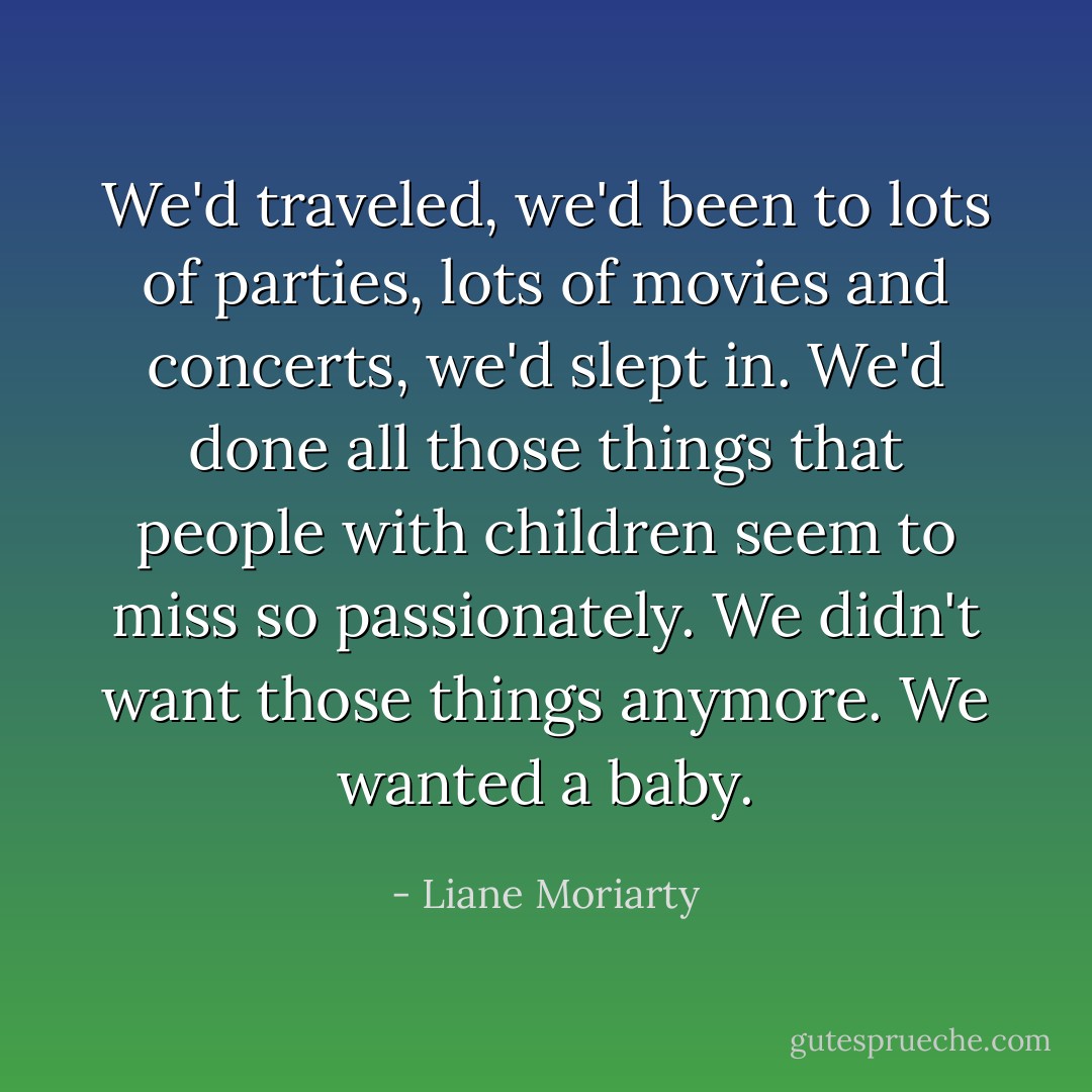We'd traveled, we'd been to lots of parties, lots of movies and concerts, we'd slept in. We'd done all those things that people with children seem to miss so passionately. We didn't want those things anymore. We wanted a baby. - Liane Moriarty