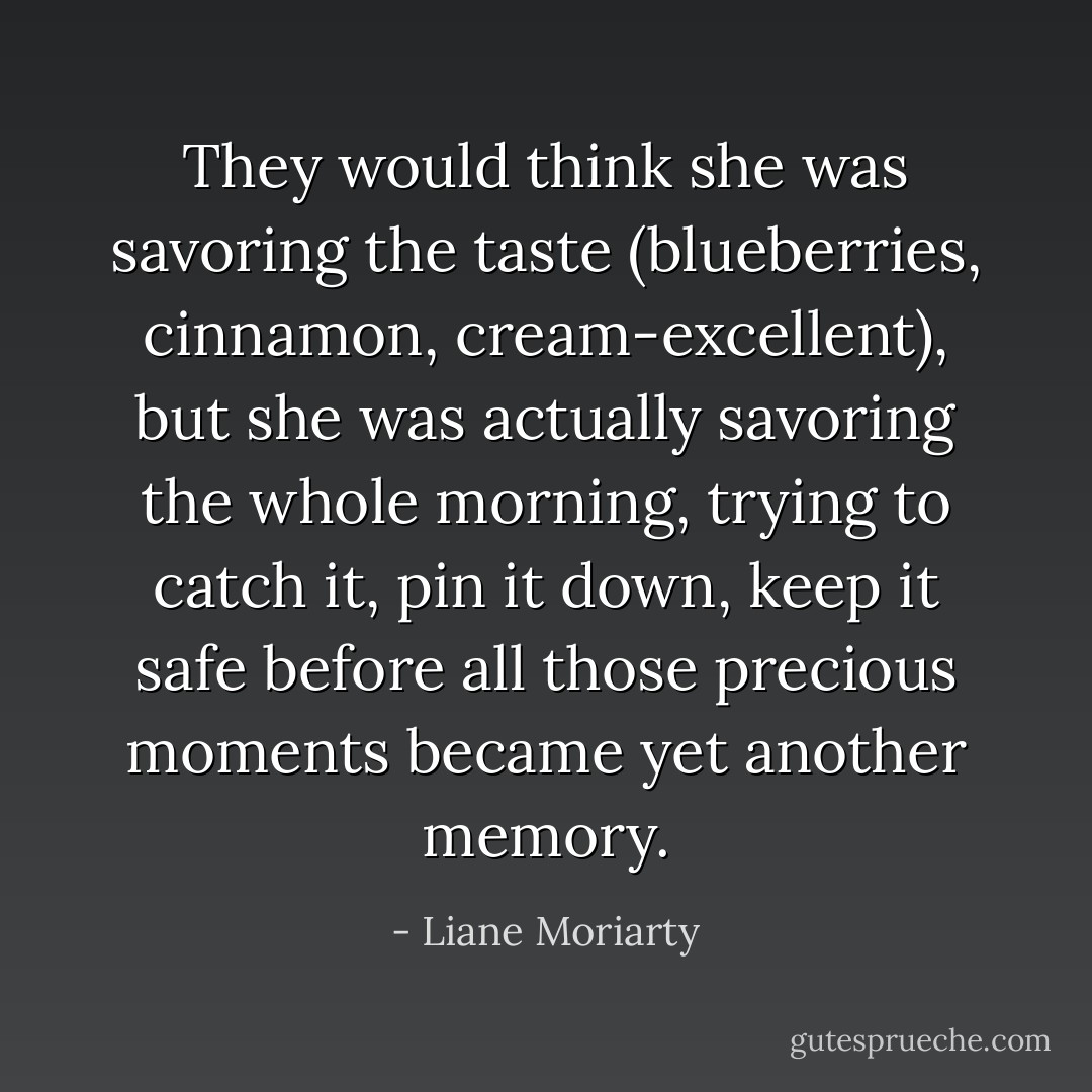 They would think she was savoring the taste (blueberries, cinnamon, cream-excellent), but she was actually savoring the whole morning, trying to catch it, pin it down, keep it safe before all those precious moments became yet another memory. - Liane Moriarty
