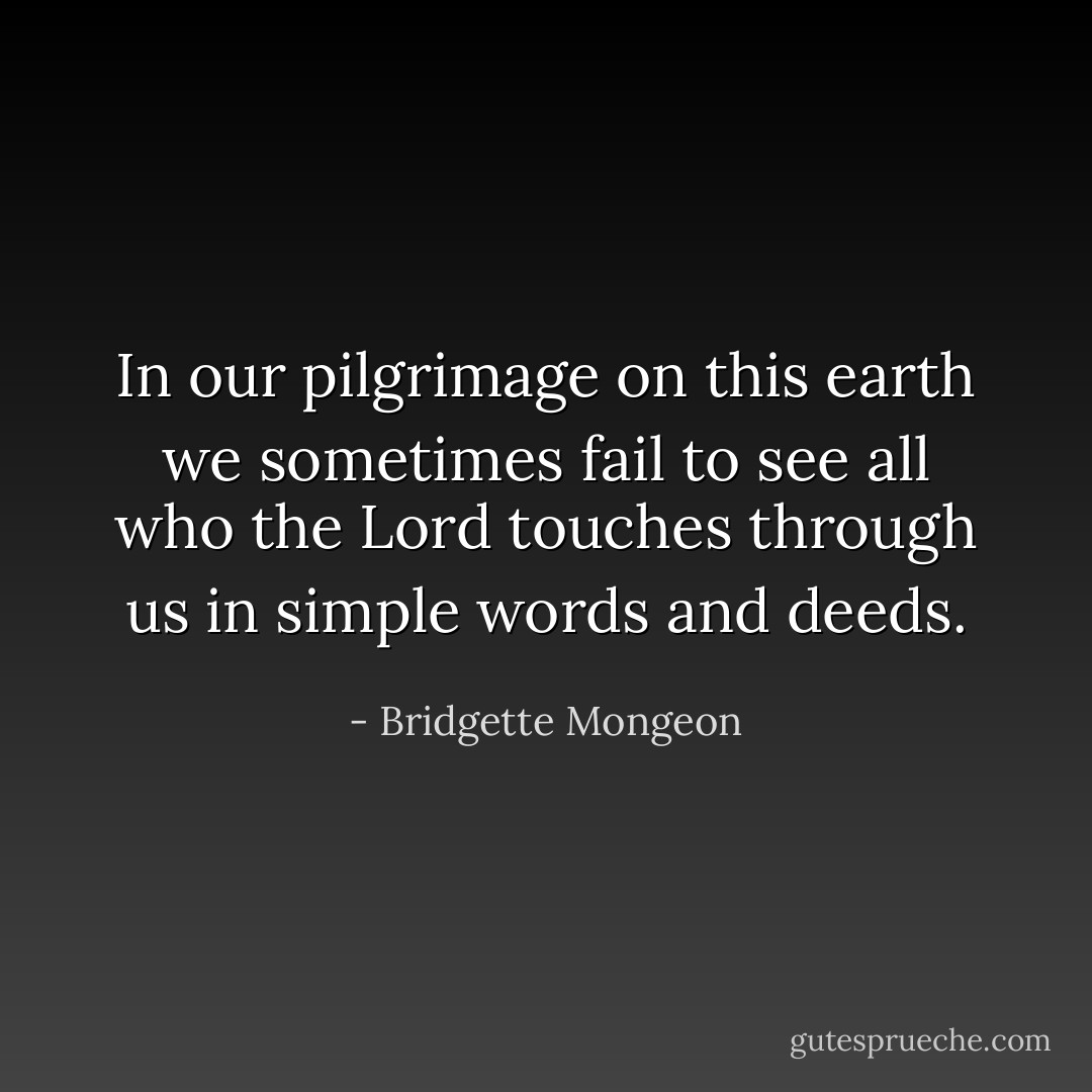 In our pilgrimage on this earth<br />we sometimes fail to see<br />all who the Lord touches through us<br />in simple words and deeds. - Bridgette Mongeon