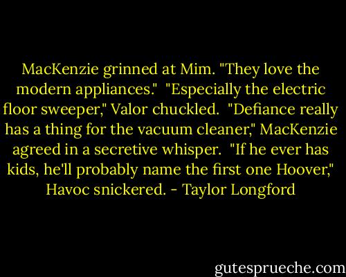 MacKenzie grinned at Mim. "They love the modern appliances."<br /><br />"Especially the electric floor sweeper," Valor chuckled.<br /><br />"Defiance really has a thing for the vacuum cleaner," MacKenzie agreed in a secretive whisper.<br /><br />"If he ever has kids, he'll probably name the first one Hoover," Havoc snickered. - Taylor Longford