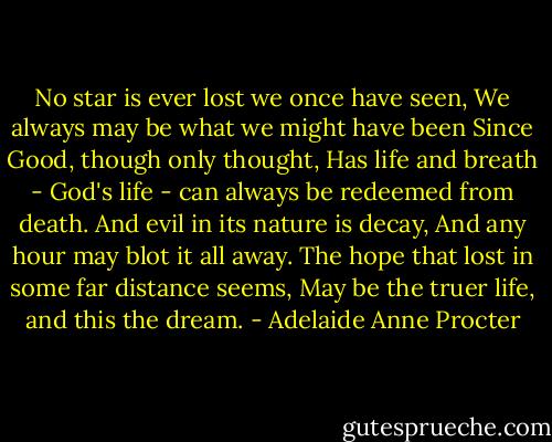 No star is ever lost we once have seen,<br />We always may be what we might have been<br />Since Good, though only thought,<br />Has life and breath -<br />God's life - can always be redeemed from death.<br />And evil in its nature is decay,<br />And any hour may blot it all away.<br />The hope that lost in some far distance seems,<br />May be the truer life, and this the dream. - Adelaide Anne Procter
