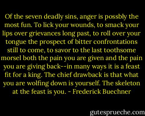 Of the seven deadly sins, anger is possbly the most fun. To lick your wounds, to smack your lips over grievances long past, to roll over your tongue the prospect of bitter confrontations still to come, to savor to the last toothsome morsel both the pain you are given and the pain you are giving back--in many ways it is a feast fit for a king. The chief drawback is that what you are wolfing down is yourself. The skeleton at the feast is you. - Frederick Buechner