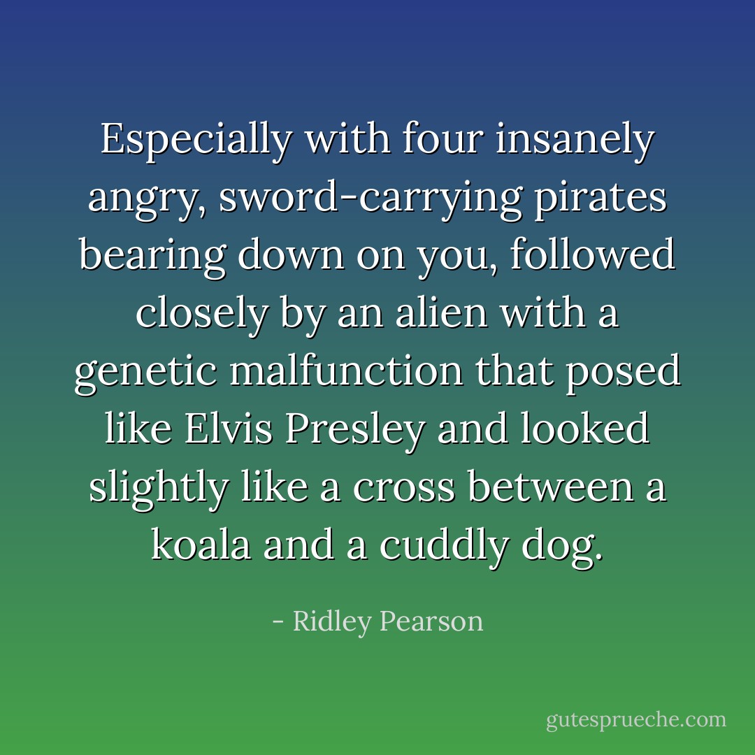 Especially with four insanely angry, sword-carrying pirates bearing down on you, followed closely by an alien with a genetic malfunction that posed like Elvis Presley and looked slightly like a cross between a koala and a cuddly dog. - Ridley Pearson