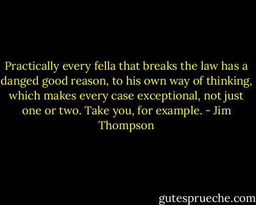 Practically every fella that breaks the law has a danged good reason, to his own way of thinking, which makes every case exceptional, not just one or two. Take you, for example. - Jim Thompson