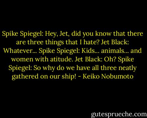Spike Spiegel: Hey, Jet, did you know that there are three things that I hate?<br />Jet Black: Whatever...<br />Spike Spiegel: Kids... animals... and women with atitude.<br />Jet Black: Oh?<br />Spike Spiegel: So why do we have all three neatly gathered on our ship! - Keiko Nobumoto