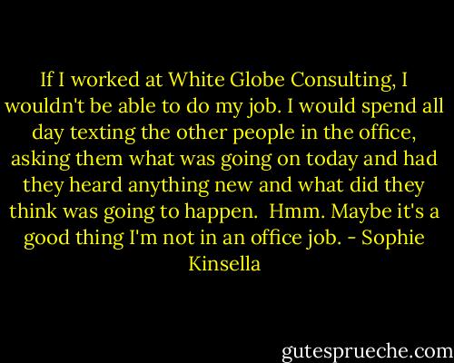 If I worked at White Globe Consulting, I wouldn't be able to do my job. I would spend all day texting the other people in the office, asking them what was going on today and had they heard anything new and what did they think was going to happen.<br /><br />Hmm. Maybe it's a good thing I'm not in an office job. - Sophie Kinsella