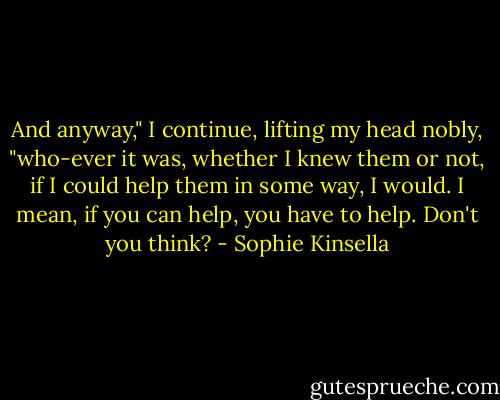 And anyway," I continue, lifting my head nobly, "who-ever it was, whether I knew them or not, if I could help them in some way, I would. I mean, if you can help, you have to help. Don't you think? - Sophie Kinsella