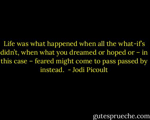 Life was what happened when all the what-if’s didn’t, when what you dreamed or hoped or – in this case – feared might come to pass passed by instead.  - Jodi Picoult
