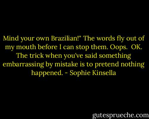 Mind your own Brazilian!" The words fly out of my mouth before I can stop them. Oops.<br /><br />OK. The trick when you've said something embarrassing by mistake is to pretend nothing happened. - Sophie Kinsella