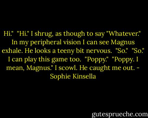 Hi."<br /><br />"Hi." I shrug, as though to say "Whatever."<br /><br />In my peripheral vision I can see Magnus exhale. He looks a teeny bit nervous.<br /><br />"So."<br /><br />"So." I can play this game too.<br /><br />"Poppy."<br /><br />"Poppy. I mean, Magnus." I scowl. He caught me out. - Sophie Kinsella