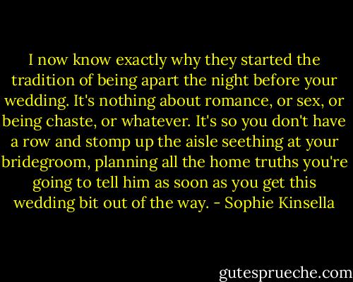 I now know exactly why they started the tradition of being apart the night before your wedding. It's nothing about romance, or sex, or being chaste, or whatever. It's so you don't have a row and stomp up the aisle seething at your bridegroom, planning all the home truths you're going to tell him as soon as you get this wedding bit out of the way. - Sophie Kinsella