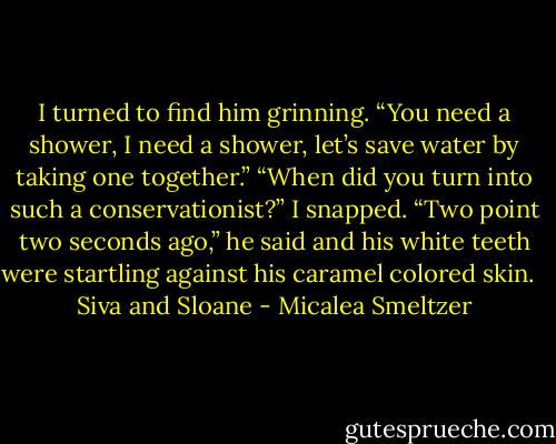 I turned to find him grinning. “You need a shower, I need a shower, let’s save water by taking one together.”<br />“When did you turn into such a conservationist?” I snapped.<br />“Two point two seconds ago,” he said and his white teeth were startling against his caramel colored skin. <br /><br />Siva and Sloane - Micalea Smeltzer