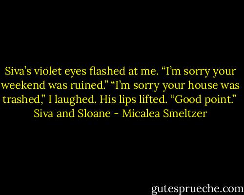 Siva’s violet eyes flashed at me. “I’m sorry your weekend was ruined.”<br />“I’m sorry your house was trashed,” I laughed.<br />His lips lifted. “Good point.”<br /><br />Siva and Sloane - Micalea Smeltzer