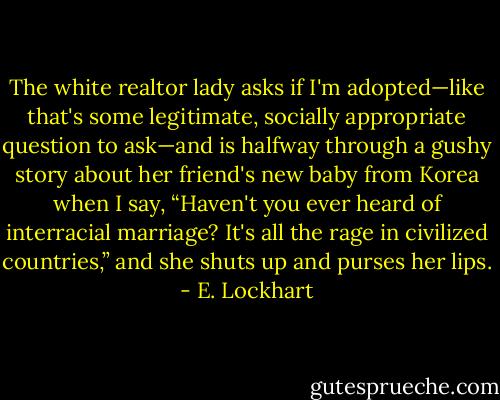 The white realtor lady asks if I'm adopted—like that's some legitimate, socially appropriate question to ask—and is halfway through a gushy story about her friend's new baby from Korea when I say, “Haven't you ever heard of interracial marriage? It's all the rage in civilized countries,” and she shuts up and purses her lips. - E. Lockhart
