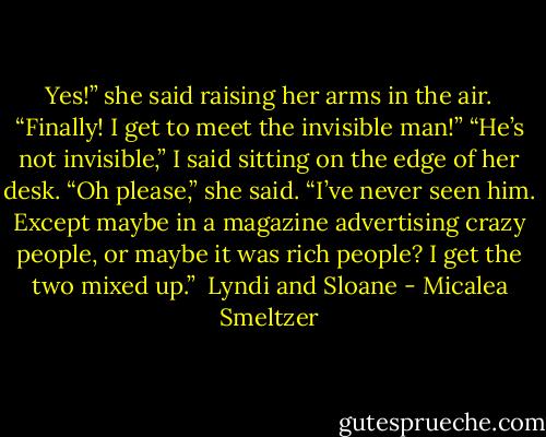 Yes!” she said raising her arms in the air. “Finally! I get to meet the invisible man!”<br />“He’s not invisible,” I said sitting on the edge of her desk.<br />“Oh please,” she said. “I’ve never seen him. Except maybe in a magazine advertising crazy people, or maybe it was rich people? I get the two mixed up.”<br /><br />Lyndi and Sloane - Micalea Smeltzer