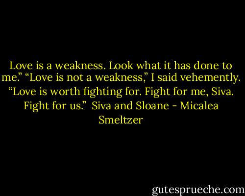 Love is a weakness. Look what it has done to me.”<br />“Love is not a weakness,” I said vehemently. “Love is worth fighting for. Fight for me, Siva. Fight for us.”<br /><br />Siva and Sloane - Micalea Smeltzer