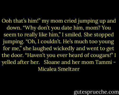 Ooh that’s him!” my mom cried jumping up and down.<br />“Why don’t you date him, mom? You seem to really like him,” I smiled.<br />She stopped jumping. “Oh, I couldn’t. He’s much too young for me,” she laughed wickedly and went to get the door.<br />“Haven’t you ever heard of cougars!” I yelled after her. <br /><br />Sloane and her mom Tammi - Micalea Smeltzer