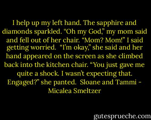 I help up my left hand. The sapphire and diamonds sparkled.<br />“Oh my God,” my mom said and fell out of her chair.<br />“Mom? Mom!” I said getting worried. <br />“I’m okay,” she said and her hand appeared on the screen as she climbed back into the kitchen chair. “You just gave me quite a shock. I wasn’t expecting that. Engaged?” she panted.<br /><br />Sloane and Tammi - Micalea Smeltzer
