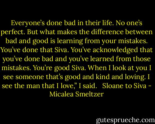 Everyone’s done bad in their life. No one’s perfect. But what makes the difference between bad and good is learning from your mistakes. You’ve done that Siva. You’ve acknowledged that you’ve done bad and you’ve learned from those mistakes. You’re good Siva. When I look at you I see someone that’s good and kind and loving. I see the man that I love,” I said. <br /><br />Sloane to Siva - Micalea Smeltzer