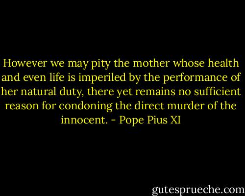 However we may pity the mother whose health and even life is imperiled by the performance of her natural duty, there yet remains no sufficient reason for condoning the direct murder of the innocent. - Pope Pius XI