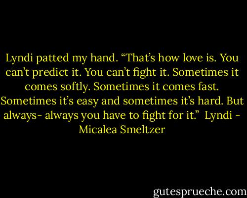 Lyndi patted my hand. “That’s how love is. You can’t predict it. You can’t fight it. Sometimes it comes softly. Sometimes it comes fast. Sometimes it’s easy and sometimes it’s hard. But always- always you have to fight for it.”<br /><br />Lyndi - Micalea Smeltzer