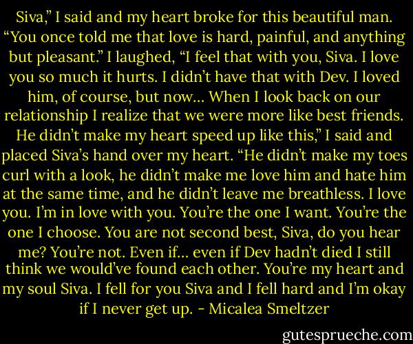 Siva,” I said and my heart broke for this beautiful man. “You once told me that love is hard, painful, and anything but pleasant.” I laughed, “I feel that with you, Siva. I love you so much it hurts. I didn’t have that with Dev. I loved him, of course, but now… When I look back on our relationship I realize that we were more like best friends. He didn’t make my heart speed up like this,” I said and placed Siva’s hand over my heart. “He didn’t make my toes curl with a look, he didn’t make me love him and hate him at the same time, and he didn’t leave me breathless. I love you. I’m in love with you. You’re the one I want. You’re the one I choose. You are not second best, Siva, do you hear me? You’re not. Even if… even if Dev hadn’t died I still think we would’ve found each other. You’re my heart and my soul Siva. I fell for you Siva and I fell hard and I’m okay if I never get up. - Micalea Smeltzer