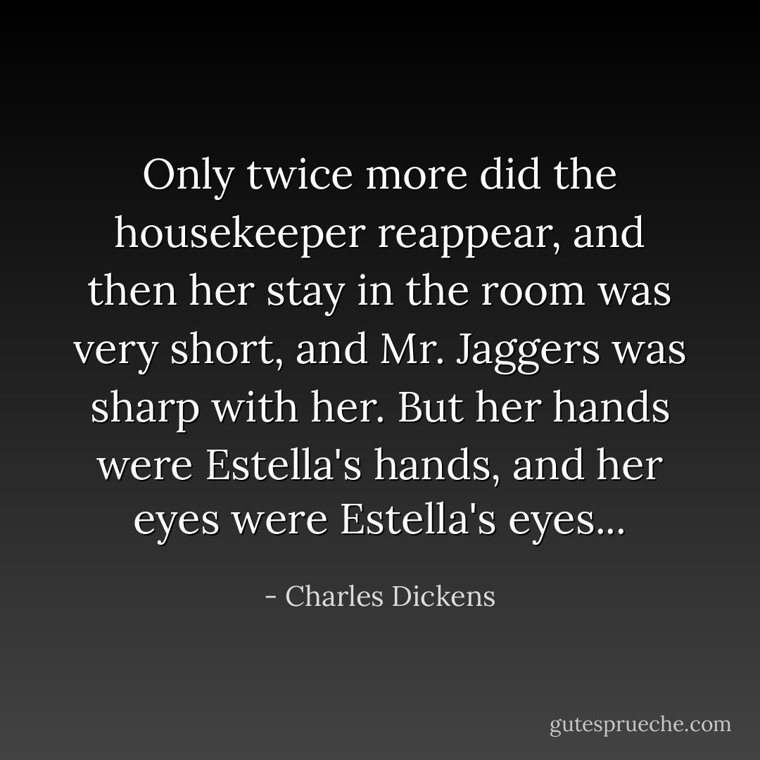 Only twice more did the housekeeper reappear, and then her stay in the room was very short, and Mr. Jaggers was sharp with her. But her hands were Estella's hands, and her eyes were Estella's eyes... - Charles Dickens